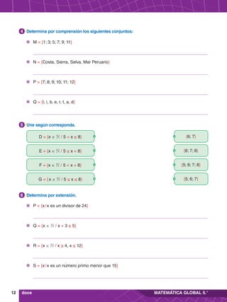 12 MATEMÁTICA GLOBAL 5.°
5.	 Une según corresponda.
5
4.	 Determina por comprensión los siguientes conjuntos:
4
6.	 Determina por extensión.
6
doce
	 M = {1; 3; 5; 7; 9; 11}
	 N = {Costa, Sierra, Selva, Mar Peruano}
	 P = {7; 8; 9; 10; 11; 12}
	 Q = {l, i, b, e, r, t, a, d}
	 P = {x / x es un divisor de 24}
	 Q = {x ∈ N / x + 3 ≤ 5}
	 R = {x ∈ N / x ≥ 4, x ≤ 12}
	 S = {x / x es un número primo menor que 15}
D = {x ∈ N / 5 < x ≤ 8}
F = {x ∈ N / 5 < x < 8}
E = {x ∈ N / 5 ≤ x < 8}
G = { x ∈ N / 5 ≤ x ≤ 8}
{6; 7}
{5; 6; 7; 8}
{6; 7; 8}
{5; 6; 7}
 