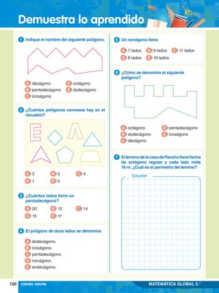 Demuestra lo aprendido
120 MATEMÁTICA GLOBAL 5.°
1.	 Indique el nombre del siguiente polígono.
1
A decágono
B pentadecágono
C icoságono
D octágono
E dodecágono
4.	 El polígono de doce lados se denomina
4
A dodecágono.
B icoságono.
C pentadecágono.
D nonágono.
E endecágono.
2.	 ¿Cuántos polígonos convexos hay en el
recuadro?
2
A 3
D 1
B 2
E 5
C 4
3.	 ¿Cuántos lados tiene un
pentadecágono?
3
A 20
D 15
B 12
E 11
C 14
6.	 ¿Cómo se denomina el siguiente
polígono?
6
A octágono
B dodecágono
C decágono
D pentadecágono
E icoságono
5.	 Un nonágono tiene
5
A 7 lados
D 8 lados
B 9 lados
E 10 lados
C 11 lados
7
.	 ElterrenodelacasadePanchotieneforma
de octógono regular y cada lado mide
16 m. ¿Cuál es el perímetro del terreno?
7
Solución
ciento veinte
 