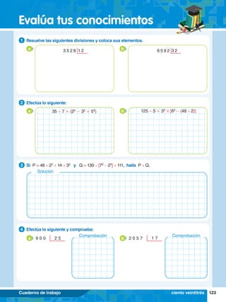 123
Evalúa tus conocimientos
Cuaderno de trabajo
3.	 Si P = 48 ÷ 22
+ 14 + 32
y Q = 130 - [72
- 25
] + 111, halla P + Q.
3
2.	 Efectúa lo siguiente y comprueba:
4
9 0 0 2 5
a b
2.	 Efectúa lo siguiente:
2
a b
35 ' 7 + (25
- 32
+ 50
) 125 ' 5 + 32
# [62
- (48 '2)]
1.	 Resuelve las siguientes divisiones y coloca sus elementos.
1
a b
3 5 2 8 1 2 6 5 9 2 3 2
Comprobación
2 0 5 7 1 7
Comprobación
ciento veintitrés
Solución
 