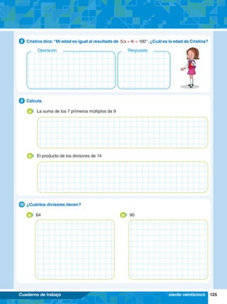 125
Cuaderno de trabajo
7.	 Cristina dice:“Mi edad es igual al resultado de 5(x + 4) = 100”. ¿Cuál es la edad de Cristina?
8
Respuesta
Operación
1.	 Calcula.
9
La suma de los 7 primeros múltiplos de 9
a
El producto de los divisores de 14
b
2.	 ¿Cuántos divisores tienen?
10
b 90
a 64
ciento veinticinco
 
