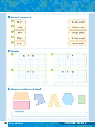 126 MATEMÁTICA GLOBAL 5.°
3.	 Une según corresponda.
11
8.	 Resuelve.
12
a b
- =
5x 7 33 = 7
x
8
c d
=
3x 123 + =
4x 6 26
9.	 ¿Cuántos son polígonos cóncavos?
13
Respuesta
ciento veintiséis
10 101
3755
2978
67 024
10 362
Divisible entre 2
Divisible entre 4
Divisible entre 6
Divisible entre 3
Divisible entre 5
a
b
c
d
e
 