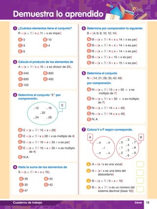 Demuestra lo aprendido
13
Cuaderno de trabajo
1.	 ¿Cuántos elementos tiene el conjunto?
	 R = {x ∈ N / x ≤ 11 ∧ x es impar}
1
A 5
C 9
E 6
B 10
D 4
4.	 Halla la suma de los elementos de
	S = {x ∈ N / 4 < x ≤ 10}.
4
A 39
C 35
E 47
B 45
D 42
2.	 Calcula el producto de los elementos de
	 A = {x ∈ N / x ≤ 10 ∧ x es divisor de 20}.
2
A 240
C 600
E 120
B 800
D 400
E
. 16
. 12
. 20
. 28
. 24
3.	 Determina el conjunto “E” por
comprensión.
3
A E = {x ∈ N / 12 < x < 28}
B E = {x ∈ N / x ≤ 28 / x es múltiplo de 4}
C E = {x ∈ N / 10 < x < 30 / x es par}
D E = {x ∈ N / 10 < x < 30 / x es múltiplo
de 4}
E N.A.
5.	 Determina por comprensión lo siguiente:
	B = {4; 6; 8; 10; 12; 14}
5
A B = {x ∈ N / 4 < x ≤ 14 / x es par}
B B = {x ∈ N / 4 < x < 14 / x es par}
C B = {x ∈ N / 4 ≤ x < 14 / x es par}
D B = {x ∈ N / x < 15 / x es par}
E B = {x ∈ N / 3 < x < 15 / x es par}
6.	 Determina el conjunto
	N = {14; 21; 28; 35; 42; 49}
	 por comprensión.
6
A N = {x ∈ N / 13 < x < 50 / x es
múltiplo de 7}
B N = {x ∈ N / x < 50 / x es múltiplo
de 7}
C N = {x ∈ N / 14 < x < 49}
D N = {x ∈ N / 14 ≤ x ≤ 49}
E N. A.
B
A
. 7
. 0
. 8
. 1
. 9
. 2
. 3
. 4
. 5
. 6
. u
. e
. o
. a
. i
6.	 Coloca V o F según corresponda.
7
A = {x / x es una vocal}
a
A =	 {x / x es una letra del
abecedario}
b
B = {x ∈ N / 0 < x < 10}
c
B =	 {x ∈ N / x es un número del
sistema decimal (base 10)}
d
trece
 