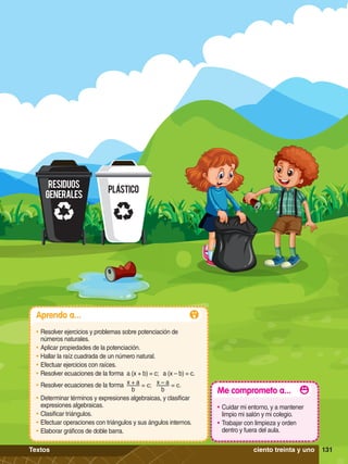 RESIDUOS
GENERALES
PLASTICO
131
Aprendo a...
•	Resolver ejercicios y problemas sobre potenciación de
números naturales.
•	Aplicar propiedades de la potenciación.
•	Hallar la raíz cuadrada de un número natural.
•	Efectuar ejercicios con raíces.
•	Resolver ecuaciones de la forma a (x + b) = c; a (x – b) = c.
•	Resolver ecuaciones de la forma x + a
b
= c; x – a
b
= c.
•	Determinar términos y expresiones algebraicas, y clasificar
expresiones algebraicas.
•	Clasificar triángulos.
•	Efectuar operaciones con triángulos y sus ángulos internos.
•	Elaborar gráficos de doble barra.
Me comprometo a...
•	Cuidar mi entorno, y a mantener
limpio mi salón y mi colegio.
•	Trabajar con limpieza y orden
dentro y fuera del aula.
131
ciento treinta y uno
Textos
 