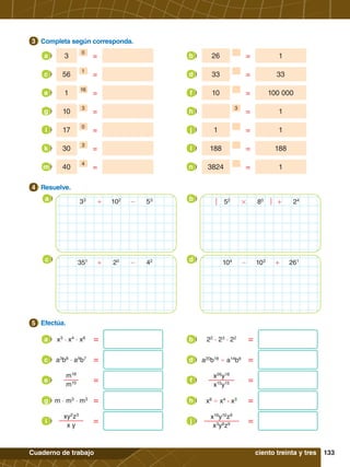 133
Cuaderno de trabajo
3.	 Completa según corresponda.
3
=
3
0
a =
26 1
b
=
56
1
c =
33 33
d
=
1
16
e =
10 100 000
f
=
10
3
g = 1
3
h
=
17
0
i =
1 1
j
=
30
3
k =
188 188
l
=
40
4
m =
3824 1
n
5.	 Efectúa.
5
4.	 Resuelve.
4
a b
+ -
33
102
53
+
#
52
80
24
c d
+ -
351
20
42
- +
104
103
261
ciento treinta y tres
=
x3
· x4
· x6
a =
22
· 23
· 22
b
=
a3
b8
· a9
b7
c =
a20
b18
' a14
b6
d
=
m18
m15
e =
x26
y18
x15
y15
f
=
m · m3
· m3
g =
x8
' x4
· x3
h
=
xy2
z3
x y
i =
x16
y10
z9
x3
y8
z9
j
 
