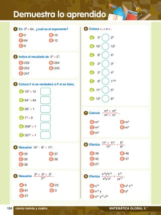 Demuestra lo aprendido
134 MATEMÁTICA GLOBAL 5.°
1.	 En 26
= 64, ¿cuál es el exponente?
1
A 2
C 64
E 6
B 10
D 12
5.	 Resuelve .
32
# 36
# 35
310
5
A 9
C 81
E 27
B 23
D 3
2.	 Indica el resultado de 53
+ 27
.
2
A 259
C 253
E 247
B 264
D 243
4.	 Resuelve 102
- 82
+ 110
.
4
A 35
C 26
E 38
B 37
D 36
3.	 Coloca V si es verdadero o F si es falso.
3
	 120
= 12
a
	 10
= 0
d
	 641
= 64
b
	 2080
= 1
e
	 281
= 1
c
	 3271
= 1
f
7
.	 Calcula .
m8
# m6
m2
# m7
7
A m3
C m2
E m6
B m5
D m4
8.	 Efectúa .
112
# 115
116
64
62
+
8
A 39
C 42
E 27
B 46
D 47
8.	 Efectúa  .
x10
y8
z15
x9
y7
z2
x12
yz13
×
9
A x13
C x12
y
E x31
y16
z30
B x6
z15
D y8
6.	 Coloca >, < o = .
6
34
26
a
103
122
b
44
82
c
32
23
d
53
112
g
45
54
e
83
132
h
1128
82
f
ciento treinta y cuatro
 