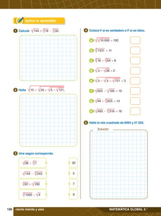 136 MATEMÁTICA GLOBAL 5.°
Aplica lo aprendido
4.	 Coloca V si es verdadero o F si es falso.
4
4.	 Halla la raíz cuadrada de 8464 y 21 025.
5
= 100
10 000
a
= 11
1331
3
b
= 6
+ 64
3
16
4
c
= 2
36
3 +
d
= 3
121
5 +
5 +
e
= 15
- 100
625
f
= 14
+ 625
4
49
g
= 16
- 216
3
400
h
3.	 Une según corresponda.
3
# - 32
5
16
4
144
1.	 Calcula .
1
121
15 + 25 # 5 +
2.	 Halla .
2
Solución
ciento treinta y seis
	 + 1
3
36 30
	 #
81
4
100 7
	 - 243
5
144 5
	 '
1000
3
4 9
 
