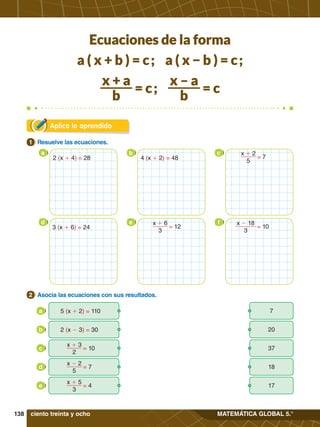 138 MATEMÁTICA GLOBAL 5.°
Aplica lo aprendido
1.	 Resuelve las ecuaciones.
1
2.	 Asocia las ecuaciones con sus resultados.
2
5 (x + 2) = 110
a
2 (x - 3) = 30
b
= 7
x - 2
5
d
= 10
x + 3
2
c
= 4
x + 5
3
e
a b c
d e f
x + 2
5
= 7
= 12
x + 6
3
x - 18
3
= 10
7
20
18
37
17
ciento treinta y ocho
2 (x + 4) = 28 4 (x + 2) = 48
3 (x + 6) = 24
Ecuaciones de la forma
a ( x + b ) = c ; a ( x − b ) = c ;
x + a
b
= c ;
x – a
b
= c
 