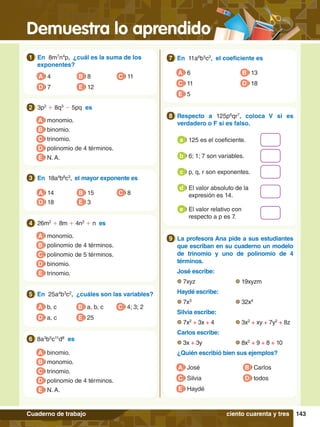 Demuestra lo aprendido
143
Cuaderno de trabajo
1.	 En 8m7
n4
p, ¿cuál es la suma de los
exponentes?
1
A 4
D 7 E 12
C 11
B 8
5.	 En 25a4
b3
c2
, ¿cuáles son las variables?
5
A b, c
D a, c E 25
C 4; 3; 2
B a, b, c
3.	 En 18a4
b8
c3
, el mayor exponente es
3
A 14
D 18 E 3
C 8
B 15
A monomio.
B polinomio de 4 términos.
D binomio.
E trinomio.
C polinomio de 5 términos.
4.	 26m2
+ 8m + 4n2
+ n es
4
A monomio.
B binomio.
D polinomio de 4 términos.
E N. A.
C trinomio.
2.	 3p2
+ 8q3
- 5pq es
2
A binomio.
B monomio.
D polinomio de 4 términos.
E N. A.
C trinomio.
6.	 8a3
b5
c11
d8
es
6
7.	 En 11a6
b5
c2
, el coeficiente es
7
A 6
C 11
B 13
D 18
E 5
7
.	 La profesora Ana pide a sus estudiantes
que escriban en su cuaderno un modelo
de trinomio y uno de polinomio de 4
términos.
	 José escribe:
	 7xyz			 19xyzm
	 Haydé escribe:
	 7x3
			 32x4
	 Silvia escribe:
	 7x2
+ 3x + 4		 3x2
+ xy + 7y2
+ 8z
	 Carlos escribe:
	 3x + 3y		 8x2
+ 9 + 8 + 10
	 ¿Quién escribió bien sus ejemplos?
9
A José
C Silvia
B Carlos
D todos
E Haydé
8.	 Respecto a 125p6
qr7
, coloca V si es
verdadero o F si es falso.
8
	 125 es el coeficiente.
a
	 6; 1; 7 son variables.
b
	 p, q, r son exponentes.
c
	 El valor absoluto de la
expresión es 14.
d
	 El valor relativo con
respecto a p es 7.
e
ciento cuarenta y tres
 