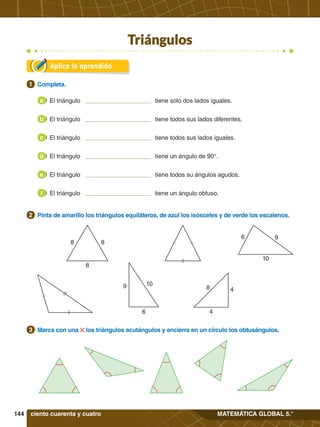 144 MATEMÁTICA GLOBAL 5.°
9
6
10
10
9
6
8 4
4
8 8
8
Triángulos
Aplica lo aprendido
1.	 Completa.
1
2.	 Pinta de amarillo los triángulos equiláteros, de azul los isósceles y de verde los escalenos.
2
3.	 Marca con una los triángulos acutángulos y encierra en un círculo los obtusángulos.
3
ciento cuarenta y cuatro
El triángulo tiene solo dos lados iguales.
a
El triángulo tiene todos sus lados diferentes.
b
El triángulo tiene todos sus lados iguales.
c
El triángulo tiene un ángulo de 90°.
d
El triángulo tiene todos su ángulos agudos.
e
El triángulo tiene un ángulo obtuso.
f
 