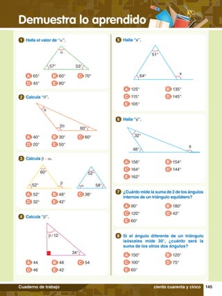 Demuestra lo aprendido
145
Cuaderno de trabajo
a
57° 53°
1.	 Halla el valor de “a”.
1
A 65°
D 45°
B 60°
E 80°
C 70°
b+12
34°
4.	 Calcula “b”.
4
A 44
D 46
B 48
E 42
C 54
q
2q
60°
2.	 Calcula “q”.
2
A 40°
D 20°
B 30°
E 50°
C 60°
b
w
60° 52°
58°
52°
3.	 Calcula b - w.
3
A 52°
D 32°
B 48°
E 42°
C 38°
x
51°
64°
5.	 Halla “x”.
5
A 125°
C 115°
E 105°
B 135°
D 145°
32°
φ
48°
6.	 Halla “f”.
6
A 156°
C 164°
E 162°
B 154°
D 144°
7
.	 ¿Cuánto mide la suma de 2 de los ángulos
internos de un triángulo equilátero?
7
7.	 Si el ángulo diferente de un triángulo
isósceles mide 30°, ¿cuánto será la
suma de los otros dos ángulos?
8
A 90°
C 120°
E 60°
B 180°
D 42°
A 150°
C 100°
E 60°
B 120°
D 75°
ciento cuarenta y cinco
 