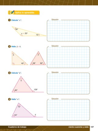 147
Cuaderno de trabajo
Solución
Solución
Solución
Aplica lo aprendido
30°
15°
a + 20°
1.	 Calcula “a”.
1
40° 62°
58°
b q
2.	 Halla b + q.
2 Solución
60° 128°
f
3.	 Calcula “f”.
3
64°
75°
f
4.	 Halla “w”.
4
ciento cuarenta y siete
 