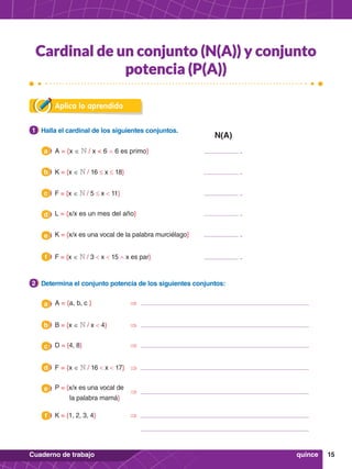 15
Cuaderno de trabajo
Aplica lo aprendido
1.	 Halla el cardinal de los siguientes conjuntos.
1
1.	 Determina el conjunto potencia de los siguientes conjuntos:
2
b K = {x ∈ N / 16 ≤ x ≤ 18} 				 .
b B = {x ∈ N / x < 4}	 ⇒
e P = {x/x es una vocal de
la palabra mamá}
e K = {x/x es una vocal de la palabra murciélago} 		 .
c F = {x ∈ N / 5 ≤ x < 11} 				 .
c D = {4, 8} 		 ⇒
f K = {1, 2, 3, 4}	 	 ⇒
f F = {x ∈ N / 3 < x < 15 ∧ x es par} 				 .
a A = {x ∈ N / x < 6 ∧ 6 es primo} 				 .
a A = {a, b, c } 		 ⇒
d F = {x ∈ N / 16 < x < 17}	 ⇒
d L = {x/x es un mes del año} 				 .
quince
Cardinal de un conjunto (N(A)) y conjunto
potencia (P(A))
N(A)
⇒
 