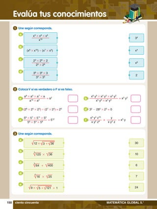 150
Evalúa tus conocimientos
MATEMÁTICA GLOBAL 5.°
	 Coloca V si es verdadero o F si es falso.
2
6.	 Une según corresponda.
1
34
x3
# x6
# x5
x10
a
(x8
# x10
) ' (x7
# x5
) x4
b
x6
23
# 28
# 2
25
# 26
c
2
36
# 36
# 3
34
# 35
d
4.	 Une según corresponda.
3
30
a
12 # 3 + 36
10
b
125
3
# 36
6
c
64
3
+ 400
7
d
16
4
# 25
24
e
9 # 5 + 121 + 1
ciento cincuenta
58
# 57
# 511
# 52
56
# 54
# 58
= 512
e
y
x y2
z
x5
y4
z10
x y2
z9
= x3
y
×
f
a8
# a5
# a7
# a
a10
# a4
= a2
a
x6
y5
# x2
y5
# x3
y2
x5
y6
# x3
y4
= x3
y2
b
(26
# 25
# 23
) ' (27
# 22
) = 25
c 32
- 280
# 23
= 0
d
 