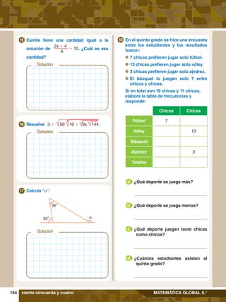 154 MATEMÁTICA GLOBAL 5.°
	 En el quinto grado se hizo una encuesta
entre los estudiantes y los resultados
fueron:
	 	7 chicos prefieren jugar solo fútbol.
	 	13 chicas prefieren jugar solo vóley.
	 	3 chicas prefieren jugar solo ajedrez.
	 	
El básquet lo juegan solo 7 entre
chicos y chicas.
	 Si en total son 19 chicas y 11 chicos,
elabora la tabla de frecuencias y
responde:
Chicos Chicas
Fútbol 7
Vóley 13
Básquet
Ajedrez 3
Totales
18
	 ¿Qué deporte se juega más?
a
	 ¿Qué deporte se juega menos?
b
	 ¿Qué deporte juegan tanto chicas
como chicos?
c
	 ¿Cuántos estudiantes asisten al
quinto grado?
d
Solución
	 Resuelve .
16 3 # 50 10 + 3x 144
4
	 Calcula “a”.
17
Solución
36°
62° a
ciento cincuenta y cuatro
Solución
	 Camila tiene una cantidad igual a la
	 solución de
2x + 4
= 10
	 6
. ¿Cuál es esa
	cantidad?
15
 