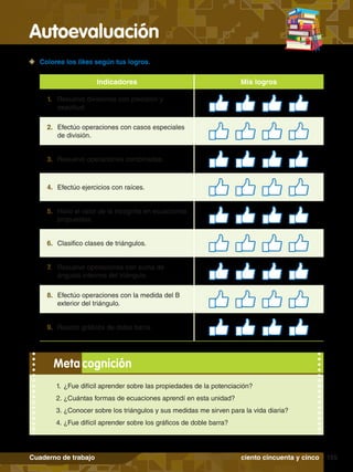 Autoevaluación
155
Cuaderno de trabajo
1.	 ¿Fue difícil aprender sobre las propiedades de la potenciación?
2.	¿Cuántas formas de ecuaciones aprendí en esta unidad?
3.	¿Conocer sobre los triángulos y sus medidas me sirven para la vida diaria?
4.	¿Fue difícil aprender sobre los gráficos de doble barra?
Meta cognición
	 Colorea los likes según tus logros.
Indicadores Mis logros
1.	 Resuelvo divisiones con precisión y
exactitud.
2.	 Efectúo operaciones con casos especiales
de división.
3.	 Resuelvo operaciones combinadas.
4.	 Efectúo ejercicios con raíces.
5.	 Hallo el valor de la incógnita en ecuaciones
propuestas.
6.	 Clasifico clases de triángulos.
7.	 Resuelvo operaciones con suma de
ángulos internos del triángulo.
8.	 Efectúo operaciones con la medida del B
exterior del triángulo.
9.	 Realizo gráficos de doble barra.
ciento cincuenta y cinco
 