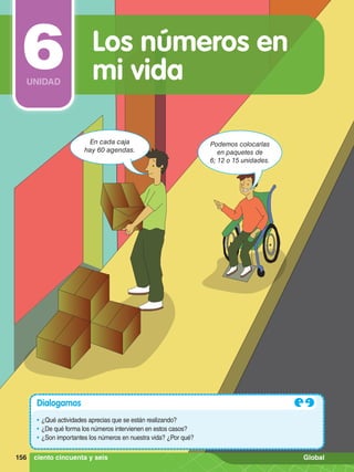En cada caja
hay 60 agendas.
Podemos colocarlas
en paquetes de
6; 12 o 15 unidades.
Dialogamos
•	¿Qué actividades aprecias que se están realizando?
•	¿De qué forma los números intervienen en estos casos?
•	¿Son importantes los números en nuestra vida? ¿Por qué?
Los números en
mi vida
6
UNIDAD
156 ciento cincuenta y seis Global
 