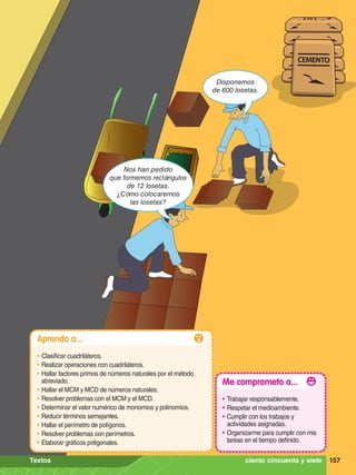 Disponemos
de 600 losetas.
Nos han pedido
que formemos rectángulos
de 12 losetas.
¿Cómo colocaremos
las losetas?
157
Aprendo a...
•	Clasificar cuadriláteros.
•	Realizar operaciones con cuadriláteros.
•	Hallar factores primos de números naturales por el método
abreviado.
•	Hallar el MCM y MCD de números naturales.
•	Resolver problemas con el MCM y el MCD.
•	Determinar el valor numérico de monomios y polinomios.
•	Reducir términos semejantes.
•	Hallar el perímetro de polígonos.
•	Resolver problemas con perímetros.
•	Elaborar gráficos poligonales.
Me comprometo a...
•	Trabajar responsablemente.
•	Respetar el medioambiente.
•	Cumplir con los trabajos y
actividades asignadas.
•	Organizarme para cumplir con mis
tareas en el tiempo definido.
157
ciento cincuenta y siete
Textos
 