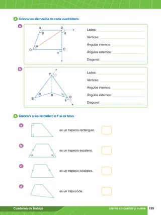 159
Cuaderno de trabajo
2.	 Coloca los elementos de cada cuadrilátero.
2
3.	 Coloca V si es verdadero o F si es falso.
3
es un trapecio rectángulo.
a
es un trapecio escaleno.
a a
b
es un trapecio isósceles.
c
es un trapezoide.
d
ciento cincuenta y nueve
A
D C
b q
w
B
a
a
Lados:
Vértices:
Ángulos internos:
Ángulos externos:
Diagonal:
b
P
S Q
a
γ
q R
f
Lados:
Vértices:
Ángulos internos:
Ángulos externos:
Diagonal:
 