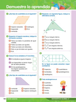 Demuestra lo aprendido
160 MATEMÁTICA GLOBAL 5.°
1.	 ¿Qué tipo de cuadrilátero es el siguiente?
1
A trapecio isósceles
C trapezoide
E romboide
B rectángulo
D N.A.
6.	 ¿Qué tipo de cuadrilátero es el siguiente?
4
A romboide
C trapezoide
B trapecio isósceles
D trapecio rectángulo
E N.A.
2.	 Respecto al trapecio escaleno, indique la
afirmación correcta.
2
A Tiene sus lados no paralelos de igual
medida.
B Todos sus lados son iguales.
C Todos sus lados son diferentes.
D Solo un par de lados son iguales.
E N.A.
3.	 ColocaV si es verdadero o F si es falso.
3
El romboide es igual al trapecio.
a
Los trapezoides no tienen ningún
par de lados paralelos.
b
En los paralelogramos,
los ángulos opuestos son
congruentes.
c
A
C
f
w
a
q
B
D
5.	 Respecto a la siguiente figura, indique la
alternativa correcta.
5
A q es un ángulo interno.
B D es un ángulo interno.
C w es un ángulo externo.
D w y a son ángulos internos.
E f y q son ángulos externos.
A trapecios.
C romboides.
E rectángulos.
B cuadriláteros.
D paralelogramos.
6
	 En la figura se puede encontrar mayor
cantidad de
A cuadrado.
B cuadrilátero.
C trapecio.
D rombo.
E círculo.
5.	 Todo rectángulo es un
7
ciento sesenta
 