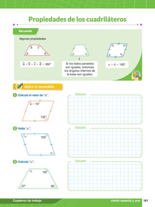 161
Cuaderno de trabajo
Solución
Solución
Solución
Propiedades de los cuadriláteros
Aplica lo aprendido
f + 10°
132°
1.	 Calcula el valor de “f”.
1
a
a 105°
2.	 Halla “a”.
2
w 110°
57° 62°
3.	 Calcula “w”.
3
ciento sesenta y uno
Recuerda
Algunas propiedades
a + q = 180°
a
a
q
q
a d
b c
a + b + c + d = 360°
a a
Si los lados paralelos
son iguales, entonces
los ángulos internos de
la base son iguales.
 