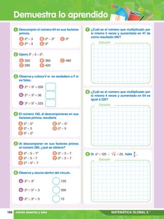 Demuestra lo aprendido
166 MATEMÁTICA GLOBAL 5.°
1.	 Descompón el número 64 en sus factores
primos.
1
A 25
× 3
D 26
× 3
B 24
× 32
E 26
C 36
4.	 El número 160, al descomponerse en sus
factores primos, resultaría
4
A 24
× 52
C 25
× 5
E 52
× 22
B 23
× 53
D 24
× 5
5.	 Al descomponer en sus factores primos
al número 280, ¿qué se obtiene?
5
A 22
× 5 × 72
C 24
× 5 × 7
E 23
× 52
× 7
B 22
× 5 × 7
D 23
× 5 × 7
2.	 Opera 32
× 5 × 23
.
2
A 320
D 280
B 360
E 420
C 480
3.	 Observa y coloca V si es verdadero o F si
es falso.
3
	 23
# 52
= 200
a
	 22
# 33
= 36
b
	 32
# 52
= 225
c
6.	 Observa y asocia dentro del círculo.
6
	 23
# 32
									 720
a
	 22
# 52
# 3							300
b
	 24
# 32
# 5							72
c
1.	 ¿Cuál es el número que multiplicado por
sí mismo 5 veces y aumentado en 47 da
como resultado 290?
7
Solución
1.	 ¿Cuál es el número que multiplicado por
sí mismo 4 veces y aumentado en 64 es
igual a 320?
8
Solución
1.	 Si x3
= 125 ∧ y = 25, halla
y
x
.
9
Solución
ciento sesenta y seis
 