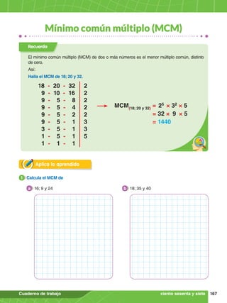 167
Cuaderno de trabajo
Mínimo común múltiplo (MCM)
Aplica lo aprendido
1.	 Calcula el MCM de
1
16; 9 y 24
a 18; 35 y 40
b
ciento sesenta y siete
Recuerda
El mínimo común múltiplo (MCM) de dos o más números es el menor múltiplo común, distinto
de cero.
Así:
Halla el MCM de 18; 20 y 32.
MCM(18; 20 y 32)
=  25
 × 32
× 5
= 32 × 9 × 5
= 1440
18 - 20 - 32		 2
9 - 10 - 16		 2
9 - 5 - 8		 2
9 - 5 - 4		 2
9 - 5 - 2		 2
9 - 5 - 1		 3
3 - 5 - 1		 3
1 - 5 - 1		 5
1 - 1 - 1
 