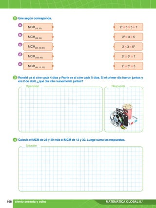 168 MATEMÁTICA GLOBAL 5.°
2.	 Une según corresponda.
2
3.	 Ronald va al cine cada 4 días y Frank va al cine cada 5 días. Si el primer día fueron juntos y
era 2 de abril, ¿qué día irán nuevamente juntos?
3
Operación Respuesta
4.	 Calcula el MCM de 28 y 50 más el MCM de 12 y 32. Luego suma las respuestas.
4
Solución
23
# 3 # 5 # 7
MCM(15; 50)
2 # 3 # 52
MCM(24; 40; 84)
23
# 32
# 5
MCM(80; 12; 32)
25
# 3 # 5
MCM(28; 36)
22
# 32
# 7
MCM(120; 45)
a
c
e
b
d
ciento sesenta y ocho
 