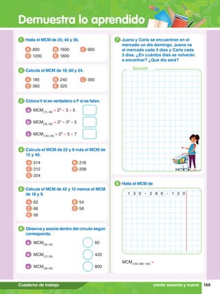 Demuestra lo aprendido
169
Cuaderno de trabajo
1.	 Halla el MCM de 25; 40 y 36.
1
A 800
D 1200
B 1600
E 1800
C 900
4.	 Calcula el MCM de 22 y 8 más el MCM de
15 y 40.
4
A 214
C 212
E 204
B 216
D 208
2.	 Calcula el MCM de 18; 60 y 24.
2
A 180
D 360
B 240
E 320
C 300
3.	 ColocaV si es verdadero o F si es falso.
3
	 MCM(15; 48)
= 23
× 3 × 5
a
	 MCM(32; 60)
= 24
× 32
× 5
b
	 MCM(140; 28)
= 22
× 5 × 7
c
5.	 Calcula el MCM de 42 y 12 menos el MCM
de 18 y 9.
5
A 62
C 66
E 56
B 54
D 58
6.	 Observa y asocia dentro del círculo según
corresponda.
6
	MCM(32; 50)
										60
a
	MCM(12; 20)
										420
b
	MCM(28; 60)
										800
c
1.	 Juana y Carla se encuentran en el
mercado un día domingo. Juana va
al mercado cada 4 días y Carla cada
3 días. ¿En cuántos días se volverán
a encontrar? ¿Qué día será?
7
1.	 Halla el MCM de
8
1 3 0 - 2 8 0 - 1 2 0
MCM(130; 280; 120)
=
ciento sesenta y nueve
Solución
 