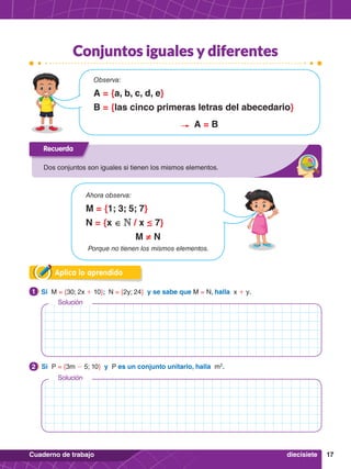 17
Cuaderno de trabajo
Solución
Solución
Aplica lo aprendido
2.	 Si P = {3m - 5; 10} y P es un conjunto unitario, halla m2
.
2
1.	 Si M = {30; 2x + 10}; N = {2y; 24} y se sabe que M = N, halla x + y.
1
Recuerda
Dos conjuntos son iguales si tienen los mismos elementos.
Observa:
A = {a, b, c, d, e}
B = {las cinco primeras letras del abecedario}
A = B
Ahora observa:
M = {1; 3; 5; 7}
N = {x ∈ N / x ≤ 7}
M ≠ N
Porque no tienen los mismos elementos.
diecisiete
Conjuntos iguales y diferentes
 