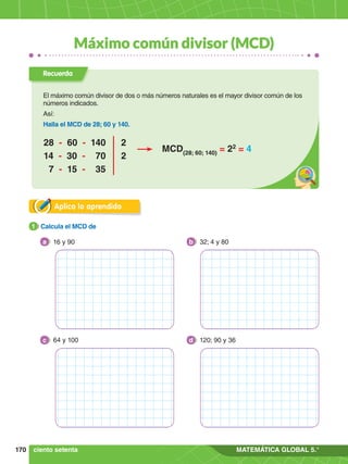 170 MATEMÁTICA GLOBAL 5.°
Máximo común divisor (MCD)
Aplica lo aprendido
1.	 Calcula el MCD de
1
16 y 90
a 32; 4 y 80
b
64 y 100
c 120; 90 y 36
d
ciento setenta
Recuerda
El máximo común divisor de dos o más números naturales es el mayor divisor común de los
números indicados.
Así:
Halla el MCD de 28; 60 y 140.
28 - 60 - 140 2
14 - 30 - 70 2
7 - 15 - 35
MCD(28; 60; 140)
= 22
= 4
 