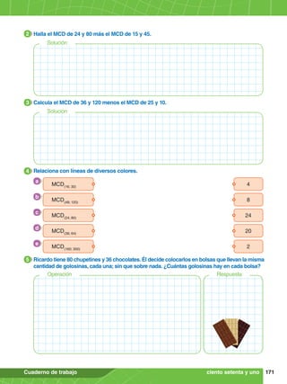 171
Cuaderno de trabajo
2.	 Halla el MCD de 24 y 80 más el MCD de 15 y 45.
2
3.	 Calcula el MCD de 36 y 120 menos el MCD de 25 y 10.
3
4.	 Relaciona con líneas de diversos colores.
4
5.	 Ricardo tiene 80 chupetines y 36 chocolates. Él decide colocarlos en bolsas que llevan la misma
cantidad de golosinas, cada una; sin que sobre nada. ¿Cuántas golosinas hay en cada bolsa?
5
Solución
Solución
4
MCD(16; 30)
24
MCD(24; 80)
2
MCD(160; 300)
8
MCD(48; 120)
20
MCD(36; 64)
a
c
e
b
d
ciento setenta y uno
Operación Respuesta
 