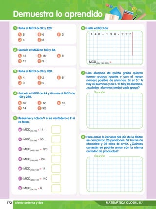 Demuestra lo aprendido
172 MATEMÁTICA GLOBAL 5.°
1.	 Halla el MCD de 32 y 120.
1
A 5
D 4 E 8
C 2
B 6
2.	 Calcula el MCD de 180 y 48.
2
A 18
D 12 E 9
C 8
B 16
3.	 Halla el MCD de 28 y 200.
3
A 4
D 3 E 5
C 6
B 2
4.	 Calcula el MCD de 24 y 84 más el MCD de
160 y 240.
4
A 82
D 14 E 92
C 16
c 12
5.	 Resuelve y colocaV si es verdadero o F si
es falso.
5
	 MCD(14; 70)
= 14
a
	 MCD(30; 90)
= 30
b
	 MCD(450; 300)
= 120
c
	 MCD(280; 60)
= 24
d
	 MCD(140; 130)
= 14
e
	 MCD(280; 140)
= 140
f
	 MCD(36; 78)
= 6
g
6.	 Los alumnos de quinto grado quieren
formar grupos iguales y con el mayor
número posible de alumnos. Si en 5.° A
hay 30 alumnos y en 5.° B hay 40 alumnos,
¿cuántos alumnos tendrá cada grupo?
7
Solución
6.	 Para armar la canasta del Día de la Madre
se compraron 26 panetones, 52 barras de
chocolate y 39 kilos de arroz. ¿Cuántas
canastas se podrán armar con la misma
cantidad de productos?
8
Solución
6.	 Halla el MCD de
6
1 4 0 - 1 3 0 - 2 2 0
MCD(140; 130; 220)
=
ciento setenta y dos
 