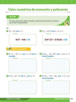 173
Cuaderno de trabajo
Valor numérico de monomio y polinomio
Aplica lo aprendido
Recuerda
En estas operaciones debes reemplazar cada letra del monomio o polinomio
por el valor correspondiente.
Asi:
1.	 R(x)
= 4x2
; para x = 3
1 2.	 M(x; y)
= 2x2
y3
; para x = 4; y = 2
2
2(4)2
(2)3
= 2 (16) (8) = 256
4(3)2
= 4(9) = 36
Solución Solución
1.	 Si P(x)
= 2x2
+ x; para x = 5, halla el
resultado.
1 2.	 Si M(a; b)
= 3a + 2b2
; para a =10; b = 3,
halla el resultado.
2
Solución Solución
1.	 Si P(y)
= 3y2
– 9, halla P(y)
; para y = 9.
3 2.	 Si M(x; y)
= 5x2
– 16y; para x 
= 4; y 
= 5,
halla el resultado.
4
Solución Solución
ciento setenta y tres
 