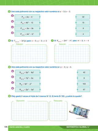 174 MATEMÁTICA GLOBAL 5.°
6.	 Une cada polinomio con su respectivo valor numérico si p = 3; q = 2.
8
R(p, q)
= 5p3
- 8q2 42
R(p, q)
= 7p2
+ 2q
103
R(p)
= 4p2
- p3
67
R(p, q)
= 2p3
- 3q2
9
a
b
c
d
4.	 Si T(x; y; z)
= 3x2
yz; para x = 5; y = 3; z=2
6 5.	 Si K(m; n)
= 2m3
- n2
; para m = 3; n = 4
7
Solución Solución
3.	 Une cada polinomio con su respectivo valor numérico si a = 3; b = 2.
5
P(a)
= 2a + 3 32
P(b)
= 4b2
- 12
9
P(a; b)
= 3a + 3b
4
P(a; b)
= 4a2
- b2
15
a
b
c
d
4.	 Paty gastó 5 veces el triple de 3 menos S/ 12. Si tenía S/ 100, ¿cuánto le queda?
9
Operación Respuesta
ciento setenta y cuatro
 