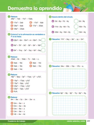 Demuestra lo aprendido
177
Cuaderno de trabajo
1.	 Reduce
	 28a4
+ 7ab - 11a4
+ 13ab.
1
A 17a4
+ 2ab
C 39a4
+ 6ab
B -17a4
- 6ab
D 17a4
+ 20ab
E 39a4
+ 20ab
3.	 Reduce
	 23ab + 8c - 10ab + 7c - 4ab + c.
3
A 8ab - 16c
C 9ab + 16c
B 8ab - 14c
D 9ab + 15c
E 9ab + 14c
4.	 Reduce
	 18p3
+ 6pq + 3p3
+ 11pq + p3
+ p2
q2
.
4
A 15p3
+ 17pq + p2
q2
B 15p3
+ 5pq - p2
q2
C 22p3
+ 17pq + p2
q2
D 22p3
+ 5pq + p2
q2
E N.A.
5.	 Reduce
	 9m + 8w + 5z - 3m - 2w +z.
5
A 6m + 6w + z
B 6m + 6w + 6z
C 5m + 8w + z
D 3m + 6w + z
E 40 + 4w + 4z
2.	 Coloca V si la afirmación es verdadera o
F si es falsa.
2
	 28m3
+6m-10m3
+m=18m3
-7m
a
	 6a5
+ 7b2
- 2a5
- 3b2
= 3a5
+ 10b2
b
	 9x2
+ 11xy - 3x2
- 5xy = 6x2
+ 6xy
c
6.	 Asocia dentro del círculo.
6
3d + 8q + 7d - 4q 5d + 9q
a
11d + 2q - 6d + 7q 10d + 7q
b
20d + 5q -10d + 2q 10d + 4q
c
7
.	 Resuelve 17x2
+ 8xy + 9x2
- xy + 5x2
.
7
7
.	 Resuelve 34a + 30b + 15a - 17b + a.
8
7
.	 Resuelve 6p2
+ 8q - 3p2
- 7q + 6p2
+ 3q.
9
ciento setenta y siete
 