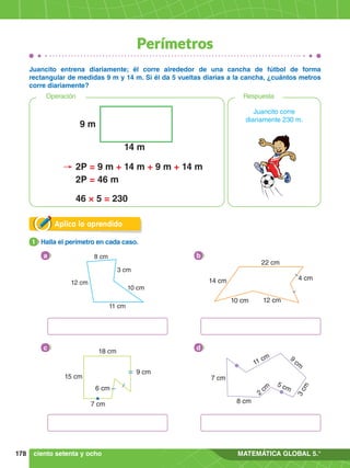 178 MATEMÁTICA GLOBAL 5.°
Perímetros
Aplica lo aprendido
1.	 Halla el perímetro en cada caso.
1
Juancito entrena diariamente; él corre alrededor de una cancha de fútbol de forma
rectangular de medidas 9 m y 14 m. Si él da 5 vueltas diarias a la cancha, ¿cuántos metros
corre diariamente?
a 8 cm
10 cm
3 cm
12 cm
11 cm
b
22 cm
12 cm
10 cm
14 cm 4 cm
c
18 cm
9 cm
6 cm
15 cm
7 cm
d
11 cm
3
c
m
9
cm
5 cm
2
cm
8 cm
7 cm
ciento setenta y ocho
Respuesta
Operación
Juancito corre
diariamente 230 m.
9 m
14 m
2P = 9 m + 14 m + 9 m + 14 m
2P = 46 m
46 × 5 = 230
 