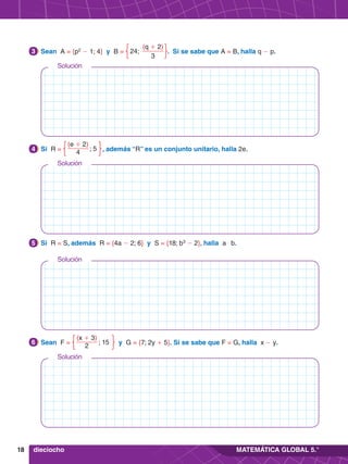 18 MATEMÁTICA GLOBAL 5.°
Solución
Solución
Solución
Solución
	 Sean F =
(x + 3)
2
; 15 y G = {7; 2y + 5}. Si se sabe que F = G, halla x - y.
6
5.	 Si R = S, además R = {4a - 2; 6} y S = {18; b3
- 2}, halla a $ b.
5
4.	 Si R =
(e + 2)
4
; 5  , además “R” es un conjunto unitario, halla 2e.
4
3.	 Sean A = {p2
- 1; 4} y B =
(q + 2)
3
24; . Si se sabe que A = B, halla q - p.
3
dieciocho
 