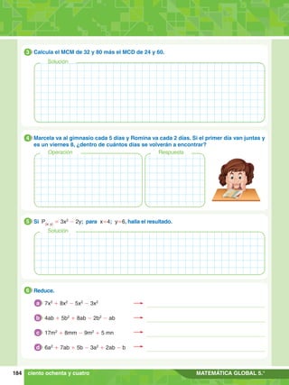 184 MATEMÁTICA GLOBAL 5.°
3.	 Calcula el MCM de 32 y 80 más el MCD de 24 y 60.
3
4.	 Marcela va al gimnasio cada 5 días y Romina va cada 2 días. Si el primer día van juntas y
es un viernes 8, ¿dentro de cuántos días se volverán a encontrar?
4
Operación Respuesta
	 Reduce.
6
Solución
	 Si P(x; y)
= 3x2
- 2y; para x=4; y=6, halla el resultado.
5
ciento ochenta y cuatro
Solución
7x2
+ 8x2
- 5x2
- 3x2
a
4ab + 5b2
+ 8ab - 2b2
- ab
b
17m2
+ 8mm - 9m2
+ 5 mn
c
6a2
+ 7ab + 5b - 3a2
+ 2ab - b
d
 