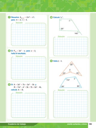 185
Cuaderno de trabajo
7
.	 Resuelve A(m; n)
= 2m3
+ n2
;
	para m = 2; n = 4.
7
Solución
9.	 Si A = 3a2
+ 7b + 2a2
- 5b y
	 	 B = 11a2
- a2
+ 3b + 7b + 2a2
- 4b,
	 calcula A + B.
9
Solución
8.	 Si P(x)
= 3x2
- x; para x = 3,
	 halla el resultado.
8
Solución
95°
140°
a
7
.	 Calcula “a”.
10
Solución
35°
85°
40°
b
112°
58° 80°
q
8.	 Halla b - q.
11
ciento ochenta y cinco
Solución
 