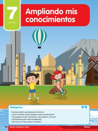 188 MATEMÁTICA GLOBAL 5.°
Dialogamos
•	Conversa sobre lo que observas en la lámina.
•	¿Cómo te sientes cuando adquieres nuevos conocimientos?
•	¿Te agradaría conocer otros países, otras culturas? ¿Por qué?
•	¿Qué utilizarías para medir las distancias?
•	¿Qué país es el más cercano a nosotros?
Ampliando mis
conocimientos
7
UNIDAD
188 ciento ochenta y ocho Global
 