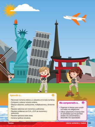 189
Cuaderno de trabajo 189
Aprendo a...
•	Reconocer números enteros y a ubicarlos en la recta numérica.
•	Comparar y ordenar números enteros.
•	Efectuar adiciones, sustracciones, multiplicaciones y divisiones
en Z.
•	Resolver adiciones con monomios y polinomios.
•	Resolver problemas con G.A. y G.R. de monomios y
polinomios.
•	Resolver ejercicios sobre áreas.
•	Construir gráficos circulares.
Me comprometo a...
•	Organizar mi tiempo para cumplir
con todas mis obligaciones.
•	Utilizar sabiamente mi tiempo libre
en actividades que me permitan
ampliar mis conocimientos y
desarrollar mis capacidades.
189
ciento ochenta y nueve
Textos
 