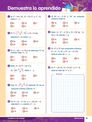 Demuestra lo aprendido
19
Cuaderno de trabajo
7.	 Si M = {x + 3; 10} y “M” es conjunto
unitario, halla 2x.
7
A 10
D 7
B 14
E 16
C 12
8.	 Sean A = {f 2
+ 4; 10} y B = {29; 3g - 2}.
	 Si A = B, calcula f ⋅ g.
8
A 16
D 14
B 20
E 24
C 12
8.	 Si “A” y “B” son conjuntos unitarios:
	 A = {x + 3; 10} y B = {y + 21; 23}
	 halla el valor de x + y.
9
A 8
D 7
B 9
E 10
C 11
8.	 Si P = {3x; 8}, Q = {9; 2y2
} y P = Q,
	 halla el valor de “x” e “y”.
10
6.	 Si	 K = {a3
- 2; 10} y L = {25; 2b + 4}
	 además K = L, calcula a2
+ b.
6
A 9
D 10
B 14
E 12
C 15
1.	 Si	 F = {2m; 16}, G = {10; n2
} y F = G,
	 halla m + n.
1
A 6
D 9
B 10
E 8
C 7
5.	 Sea B =
(x + 4)
5
; 3 . Además “B” es un
conjunto unitario. Calcula x2
.
5
A 100
D 81
B 144
E 49
C 121
2.	 Si	 P =
f + 2
3
; 15 y Q = {4; 3g},
	 además P = Q, halla f $ g.
2
A 50
D 25
B 45
E 30
C 20
3.	 Si C = {2m + 5; 19} y se sabe que “C” es
unitario, halla m + 2.
3
A 7
D 11
B 10
E 12
C 9
4.	 Sean R = Q, R = {5x; 4} y
	Q =
y + 5
2
35; . Halla x - y.
4
A 8
D 4
B 5
E 3
C 2
Solución
diecinueve
 