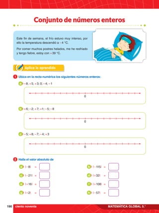 190 MATEMÁTICA GLOBAL 5.°
Conjunto de números enteros
Este fin de semana, el frío estuvo muy intenso, por
ello la temperatura descendió a – 4 °C.
Por comer muchos postres helados, me he resfriado
y tengo fiebre, estoy con + 39 °C.
0
Aplica lo aprendido
1.	 Ubica en la recta numérica los siguientes números enteros:
1
2.	 Halla el valor absoluto de
2
– 8; + 5; + 3; 0; – 4; – 1
a
+ 6; – 2; + 7; +1; – 5; – 8
b
– 5; + 8; – 7; – 4; + 3
c
0
0
|-8| =
a
|-21| =
c
|+16| =
e
|+2| =
g
|-115| =
b
|+32| =
d
|+108| =
f
|-57| =
h
ciento noventa
 