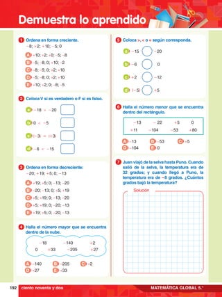 Demuestra lo aprendido
192 MATEMÁTICA GLOBAL 5.°
1.	 Ordena en forma creciente.
	 -8; +2; +10; -5; 0
1
A +10; +2; +0; -5; -8
B -5; -8; 0; +10; -2
C -8; -5; 0; +2; +10
D -5; -8; 0; +2; +10
E +10; +2; 0; -8; -5
-140
+33 -205 +27
-18
0
+2
4.	 Halla el número mayor que se encuentra
dentro de la nube.
4
A -140
D +27
B -205
E +33
C +2
3.	 Ordena en forma decreciente:
	 -20; +19; +5; 0; -13
3
A +19; +5; 0; -13; -20
B -20; -13; 0; +5; +19
C +5; +19; 0; -13; -20
D +5; +19; 0; -20; -13
E +19; +5; 0; -20; -13
2.	 Coloca V si es verdadero o F si es falso.
2
-18 > -20
a
0 < -5
b
|-3| = |+3|
c
-6 < -15
d
-13 - 22 +5 0
+11 -104 -53 +80
6.	 Halla el número menor que se encuentra
dentro del rectángulo.
6
A -13
D -104
B -53
E 0
C +5
5.	 Coloca >, < o = según corresponda.
5
	 -15			-20
a
	 -6			 0
b
	 +2			-12
c
	 |-5|			+5
d
6.	 Juan viajó de la selva hasta Puno. Cuando
salió de la selva, la temperatura era de
32 grados; y cuando llegó a Puno, la
temperatura era de – 8 grados. ¿Cuántos
grados bajó la temperatura?
7
Solución
ciento noventa y dos
 