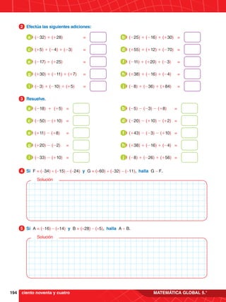194 MATEMÁTICA GLOBAL 5.°
3.	 Resuelve.
3
4.	 Si F = (-34) + (-15) - (-24) y G = (+60) + (-32) - (-11), halla G - F.
4
5.	 Si A = (-16) - (+14) y B = (+28) - (+5), halla A + B.
5
Solución
Solución
1.	 Efectúa las siguientes adiciones:
2
(-32) + (+28)	=
a (-25) + (-16) + (+30)	=
b
(+5) + (-4) + (-3)	=
c (+55) + (+12) + (-70)	=
d
(-17) + (+25)	=
e (-11) + (+20) + (-3)	=
f
(+30) + (-11) + (+7)	=
g (+38) + (-16) + (-4)	=
h
(-3) + (-10) + (+5)	=
i (-8) + (-36) + (+84)	=
j
(-18) + (+5)	=
a (-5) - (-3) - (+8)	=
b
(-50) - (+10)	=
c (-20) - (+10) - (+2)	=
d
(+11) - (+8)	=
e (+43) - (-3) - (+10)	=
f
(+20) - (-2)	=
g (+38) + (-16) + (-4)	=
h
(-33) - (+10)	=
i (-8) + (-26) + (+56)	=
j
ciento noventa y cuatro
 