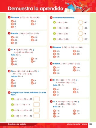 Demuestra lo aprendido
195
Cuaderno de trabajo
1.	 Resuelve (-33) + (-18) + (+50).
1
A +2
C 10
E -1
B -2
D +1
4.	 Si A = (-2) + (-3) + (-4) + (+10) y
		
B = (+14) + (-6) + (+2),
	 calcula B - A.
4
A 9
C 10
E 11
B -8
D -7
2.	 Efectúa (-28) + (+100) + (-32).
2
A -120
C +38
E -38
B +30
D +40
3.	 Si K = (-8) + (-13) + (20) y
		L = (+42) + (-16) + (-4),
	halla K + L.
3
A -11
C +21
E +22
B -20
D 0
5.	 Completa con V si es verdadero o F si es
falso.
5
	 (-18) + (-20) = -38
a
	 (-3) - (-10) = -7
b
	 (+25) - (+12) = -13
c
	 (-30) + (+17) = -13
d
6.	 Asocia dentro del círculo.
6
	 (-3) - (-11)									 +40
a
	 (-18) - (+12)								 +29
b
	 (+23) - (-6)								 	 +8
c
	 (+50) - (+10)								-30
d
7.	 Resuelve (-36) + (-28) - (-100).
7
A -23
C -36
E +36
B -26
D +23
8.	 Efectúa (-51) - (+16) - (-30).
8
A -22
C -37
E -33
B -30
D -23
9.	 Si M = (-23) + (-11) - (-8) y
		 N = (+16) + (-8) + (+14),
	 halla M + N.
9
A -4
C -6
E -2
B +4
D +6
0.	 Si R = (-35) + (-25) - (-100) y
		 S = (+21) + (-11) - (-6),
	 halla R - S.
10
A +16
C -16
E -24
B +24
D +18
ciento noventa y cinco
 