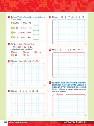 196 MATEMÁTICA GLOBAL 5.°
1.	 Si R = (-18) + (-32) - (-50) y
		
Q = (-25) - (-32) + (+8),
	 halla el resultado de R + Q.
12
A +25
D -25
B -15
E +15
C +18
1.	 Coloca V si la afirmación es verdadera o
F si es falsa.
11
	 (+28) - (-30) = +58
a
	 (-25) - (-17) = -42
b
	 (+32) - (+8) = +40
c
	 (-14) - (+6) = -20
d
1.	 Efectúa 8 + 4 – [5 – 3 ( 3 ) – 3 (– 5)].
13
1.	 Efectúa – 3 – 8 + 5 – 16 – 32 + 15.
14
1.	 Efectúa + 15 + 2 – 17 – 32 + 45 – 3 – 15.
15
1.	 Efectúa 3 + 4 – 8 – (– 5 + 16) – 32 + 45.
16
1.	 Un señor tenía una cantidad de dinero,
pero luego le robaron S/ 130. Después le
regalaron S/ 75 y finalmente se encontró
S/ 50. ¿Al final le quedó más o menos
que al principio?
17
Solución
ciento noventa y seis
 