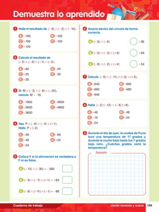 Demuestra lo aprendido
199
Cuaderno de trabajo
1.	 Halla el resultado de (-6) # (-2) # (-10).
1
A -160
C +100
B -100
D -120
E +120
2.	 Calcula el resultado de
	 (-5) # (-3) # (+1) # (+2).
2
A +60
C +25
B -25
D -30
E +30
3.	 Si M = (-3) # (-8) # (-20),
	 calcula M × -10.
3
A -1800
C +3600
B -4800
D +4800
E -3600
3.	 Sea P = (-6) # (-4) # (+1).
	 Halla P × (-2).
4
A +48
C -48
B -60
D +24
E -24
5.	 Coloca V si la afirmación es verdadera o
F si es falsa.
5
	 (-12) # (-30) = -360
a
	 (-9) # (-7) # (+1) = +63
b
	 (-8) # (+11) # (-1) = -88
c
7
.	 Calcula (-6) # (-11) # (+2) # (+5).
7
A +640
C +660
B -660
D -480
E -640
8.	 Halla (-2) (-12) + (-6) (+8).
8
A +48
C -16
B -48
D +24
E -24
6.	 Asocia dentro del círculo de forma
correcta.
6
	 (-9) # (-6)										+36
a
	 (-2) # (-3) # (+6)							+64
b
	 (-8) # (-2) # (+4)							+54
c
1.	 Durante el día de ayer, la ciudad de Puno
tuvo una temperatura de 17 grados y
durante la noche bajó hasta los 7 grados
bajo cero. ¿Cuántos grados varió la
temperatura?
9
Solución
ciento noventa y nueve
 