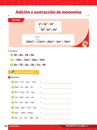 200 MATEMÁTICA GLOBAL 5.°
Adición y sustracción de monomios
Aplica lo aprendido
1.	 Resuelve.
1
a 	3a + 8a – 5a = 6a
b 	– 13m + 15m + 12m = 14m
c 	2a + 7b + 5a – 3b = 7a + 4b
	Observa.
doscientos
3m3
+ 7m3
+ 5m3
- 11m3
	=
a
8ab + 7b + 5ab - 3b	=
b
6x2
+ 11xy - 3x2
- 5xy	=
c
7x3
+ 8xy2
- 3x3
+ xy2
	=
d
3x2
+ 8x3
- 32x - 19x3
	=
e
15xy - 8xy2
+ 7xy2
- 5xy	=
f
4xy2
- 16xy2
+ 20xyz	 =
g
8a2
+ b2
- 5a2
- 16b2
+ 3b2
	 =
h
Recuerda
a2
+ 5a2
– 3a2
6a2
- 3a2
= 3a2
(22m3
) – (+3m3
) = 22m3
– 3m3
= 19m3
cambia
 