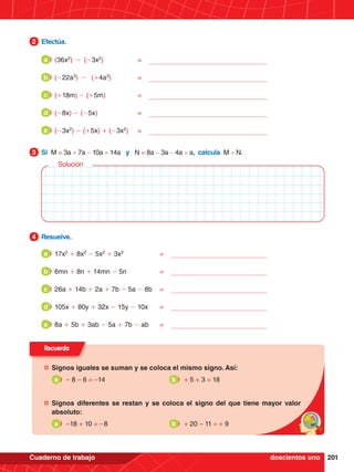 201
Cuaderno de trabajo
2.	 Efectúa.
2
Recuerda
	Signos iguales se suman y se coloca el mismo signo. Así:
	 a 	 – 8 – 6 = –14									 b 	 + 5 + 3 = 18
	Signos diferentes se restan y se coloca el signo del que tiene mayor valor
absoluto:
	 a 	 –18 + 10 = – 8									 b 	 + 20 – 11 = + 9
1.	 Si M = 3a + 7a - 10a + 14a y N = 8a - 3a - 4a + a, calcula M + N.
3
2.	 Resuelve.
4
Solución
doscientos uno
(36x2
) -	(-3x2
)	=
a
(-22a3
) -	(+4a3
)	=
b
(+18m) - (+5m)	=
c
(-8x) - (-5x)	=
d
(-3x2
) - (+5x) + (-3x2
)	=
e
17x2
+ 8x2
- 5x2
+ 3x2
	=
a
6mn + 8n + 14mn - 5n	=
b
26a + 14b + 2a + 7b - 5a - 8b	=
c
105x + 80y + 32x - 15y - 10x	=
d
8a + 5b + 3ab - 5a + 7b - ab	=
e
 
